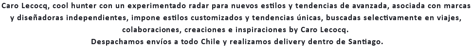 Caro Lecocq, cool hunter con un experimentado radar para nuevos estilos y tendencias de avanzada, asociada con marcas y diseñadoras independientes, impone estilos customizados y tendencias únicas, buscadas selectivamente en viajes, colaboraciones, creaciones e inspiraciones by Caro Lecocq. Despachamos envíos a todo Chile y realizamos delivery dentro de Santiago.
