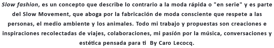 Slow fashion, es un concepto que describe lo contrario a la moda rápida o "en serie" y es parte del Slow Movement, que aboga por la fabricación de moda consciente que respete a las personas, el medio ambiente y los animales. Todo mi trabajo y propuestas son creaciones e inspiraciones recolectadas de viajes, colaboraciones, mi pasíón por la música, conversaciones y estética pensada para ti By Caro Lecocq.